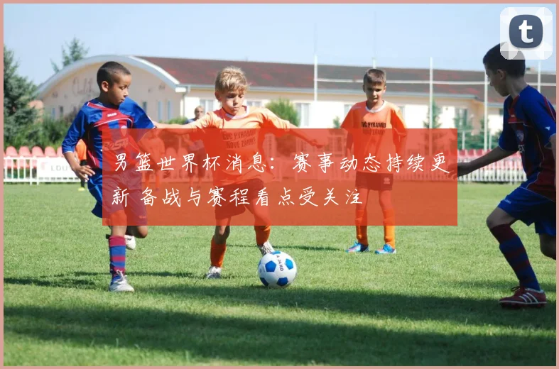 男篮世界杯消息：赛事动态持续更新 备战与赛程看点受关注
