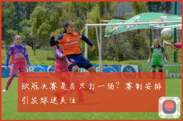 欧冠决赛是否只打一场?赛制安排引发球迷关注