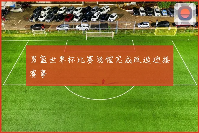 男篮世界杯比赛场馆完成改造迎接赛事