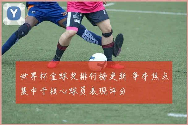 世界杯金球奖排行榜更新 争夺焦点集中于核心球员表现评分