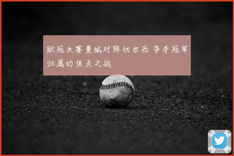 欧冠决赛曼城对阵切尔西 争夺冠军归属的焦点之战