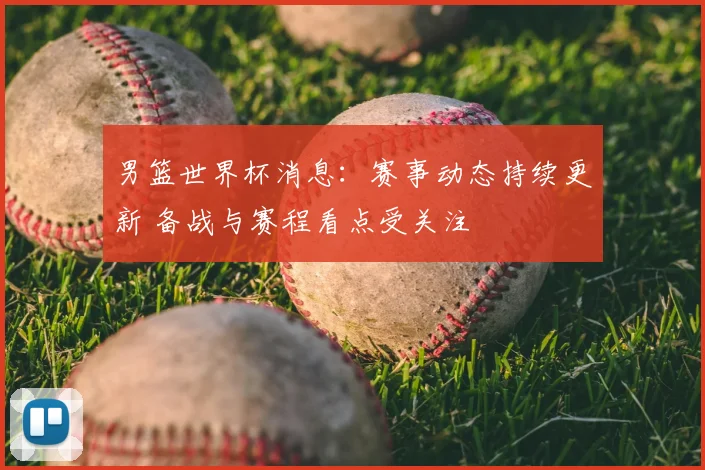 男篮世界杯消息：赛事动态持续更新 备战与赛程看点受关注
