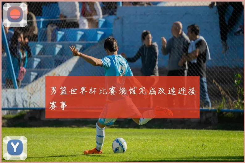 男篮世界杯比赛场馆完成改造迎接赛事