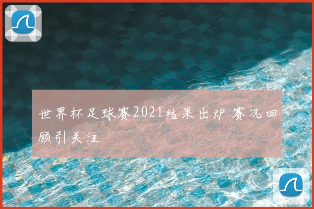 世界杯足球赛2021结果出炉 赛况回顾引关注