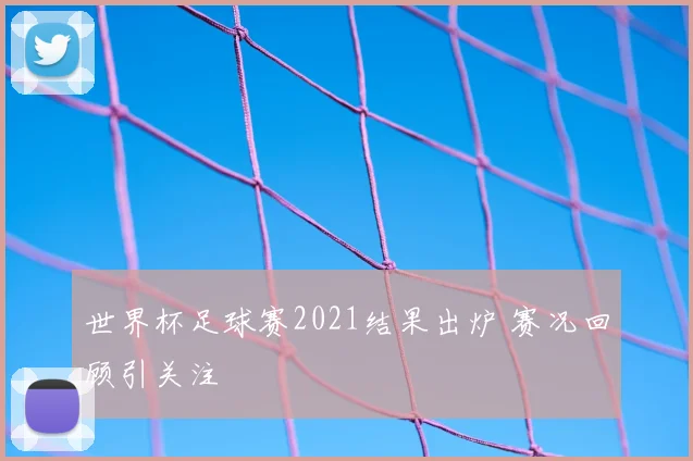 世界杯足球赛2021结果出炉 赛况回顾引关注
