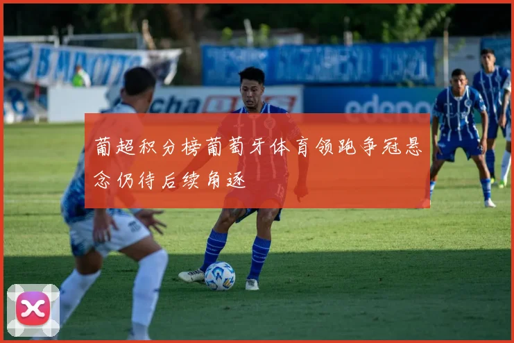 葡超积分榜葡萄牙体育领跑争冠悬念仍待后续角逐