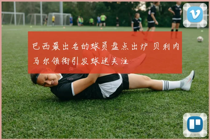 巴西最出名的球员盘点出炉 贝利内马尔领衔引发球迷关注