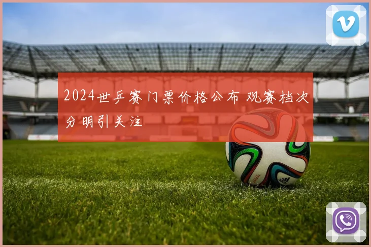 2024世乒赛门票价格公布 观赛档次分明引关注