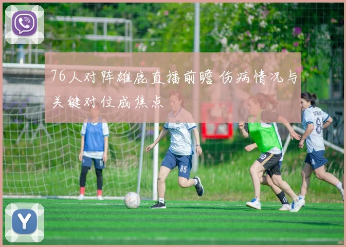 76人对阵雄鹿直播前瞻 伤病情况与关键对位成焦点
