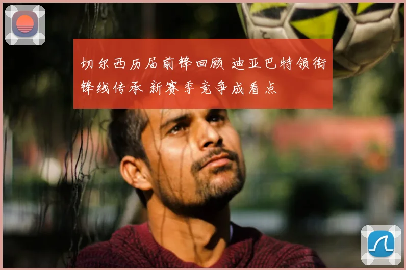 切尔西历届前锋回顾 迪亚巴特领衔锋线传承 新赛季竞争成看点