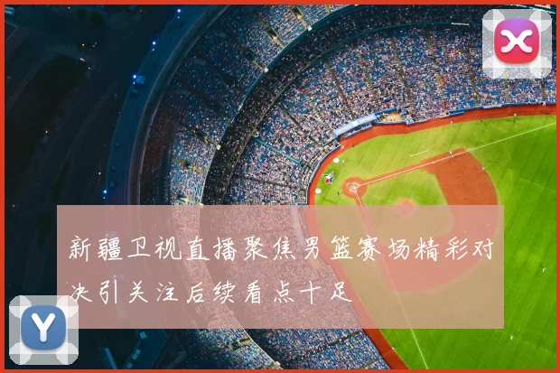 新疆卫视直播聚焦男篮赛场精彩对决引关注后续看点十足