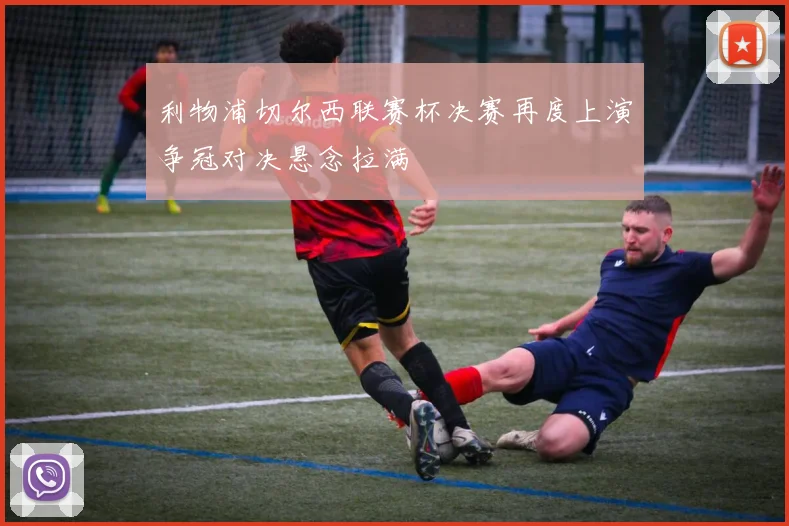 利物浦切尔西联赛杯决赛再度上演争冠对决悬念拉满