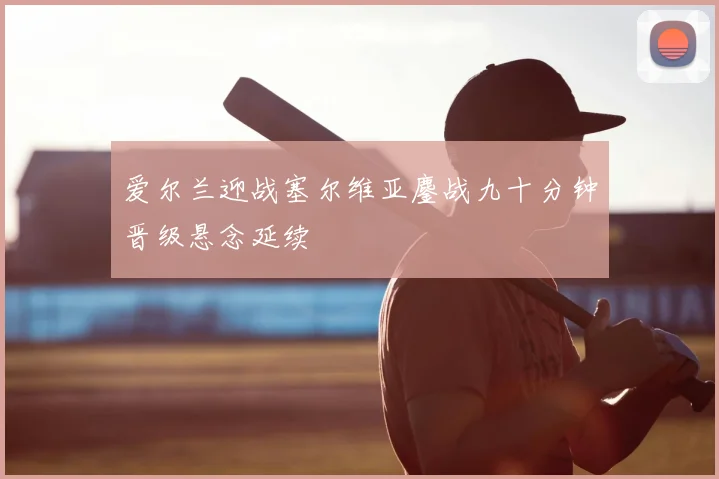 爱尔兰迎战塞尔维亚鏖战九十分钟晋级悬念延续