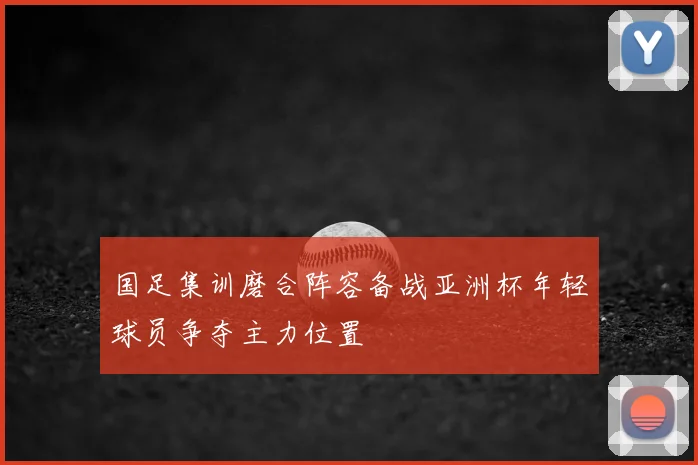 国足集训磨合阵容备战亚洲杯年轻球员争夺主力位置