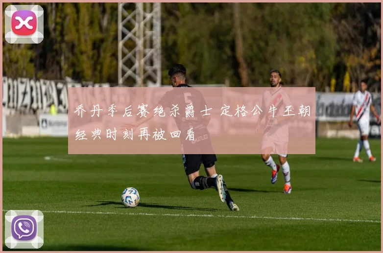 乔丹季后赛绝杀爵士 定格公牛王朝经典时刻再被回看