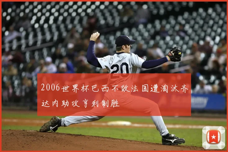 2006世界杯巴西不敌法国遭淘汰齐达内助攻亨利制胜