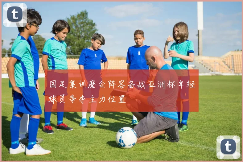 国足集训磨合阵容备战亚洲杯年轻球员争夺主力位置