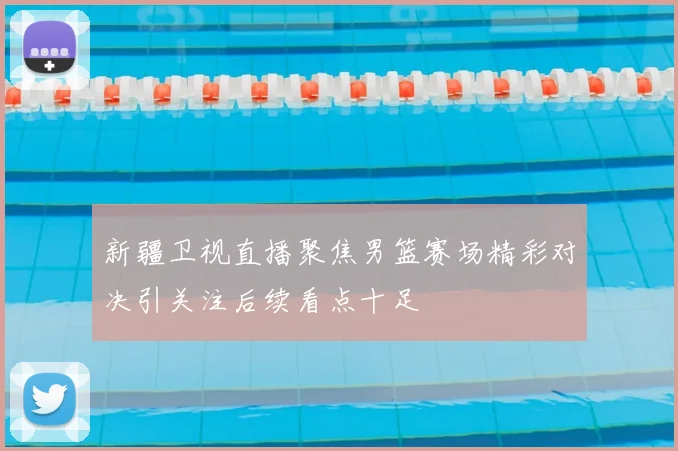 新疆卫视直播聚焦男篮赛场精彩对决引关注后续看点十足