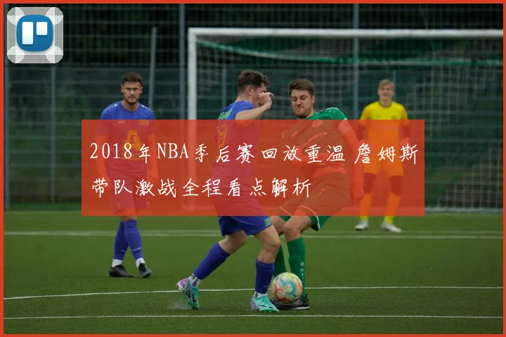 2018年NBA季后赛回放重温 詹姆斯带队激战全程看点解析