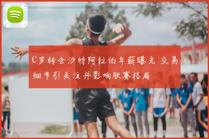 C罗转会沙特阿拉伯年薪曝光 交易细节引关注并影响联赛格局