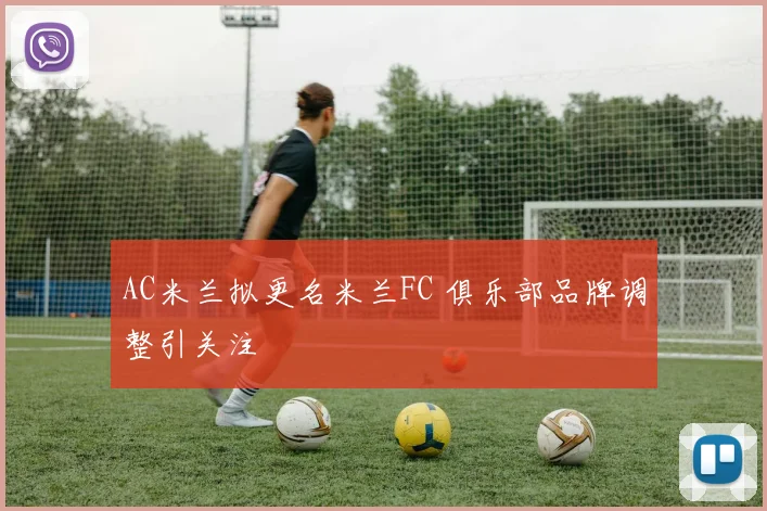 AC米兰拟更名米兰FC 俱乐部品牌调整引关注