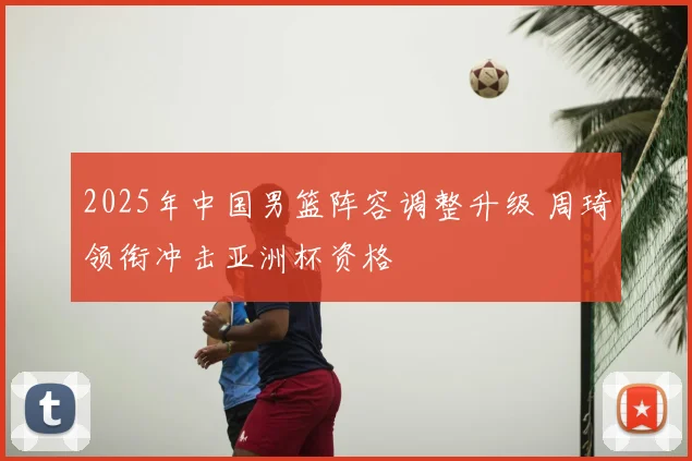 2025年中国男篮阵容调整升级 周琦领衔冲击亚洲杯资格