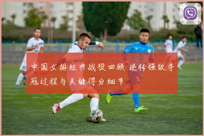 中国女排经典战役回顾 逆转强敌夺冠过程与关键得分细节