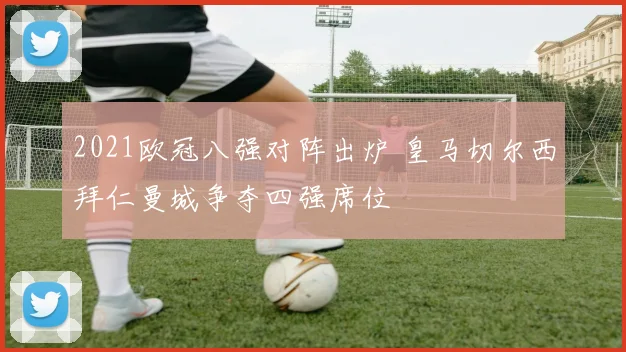 2021欧冠八强对阵出炉 皇马切尔西拜仁曼城争夺四强席位
