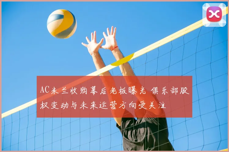 AC米兰收购幕后老板曝光 俱乐部股权变动与未来运营方向受关注