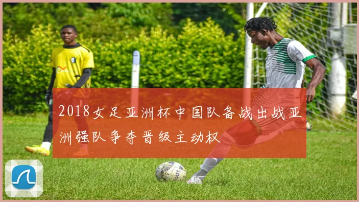 2018女足亚洲杯中国队备战出战亚洲强队争夺晋级主动权