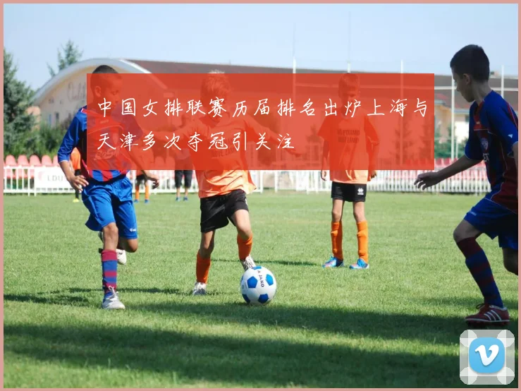 中国女排联赛历届排名出炉上海与天津多次夺冠引关注