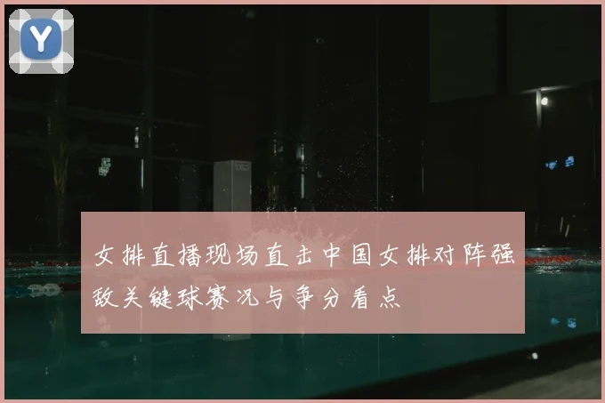 女排直播现场直击中国女排对阵强敌关键球赛况与争分看点