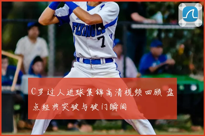 C罗过人进球集锦高清视频回顾 盘点经典突破与破门瞬间