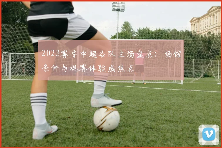 2023赛季中超各队主场盘点:场馆条件与观赛体验成焦点