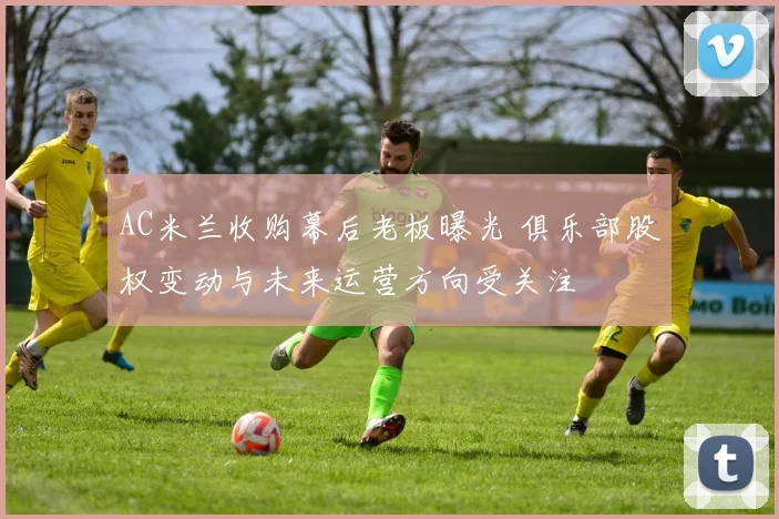 AC米兰收购幕后老板曝光 俱乐部股权变动与未来运营方向受关注