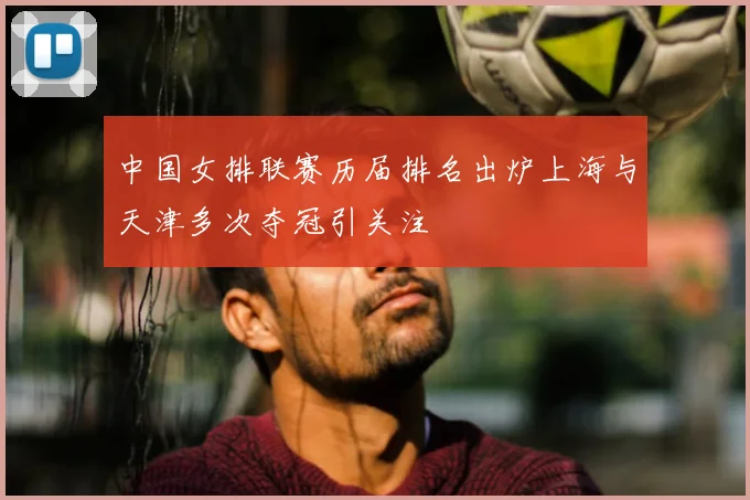 中国女排联赛历届排名出炉上海与天津多次夺冠引关注