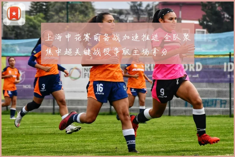 上海申花赛前备战加速推进 全队聚焦中超关键战役争取主场拿分