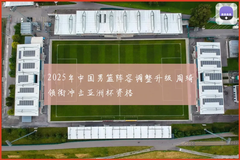 2025年中国男篮阵容调整升级 周琦领衔冲击亚洲杯资格