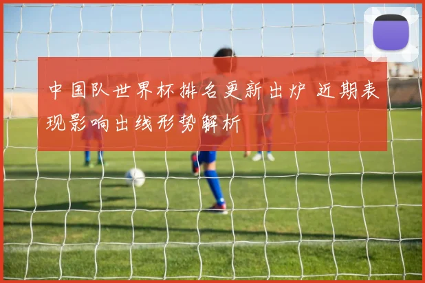 中国队世界杯排名更新出炉 近期表现影响出线形势解析