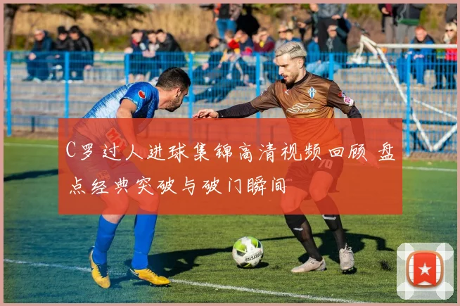 C罗过人进球集锦高清视频回顾 盘点经典突破与破门瞬间