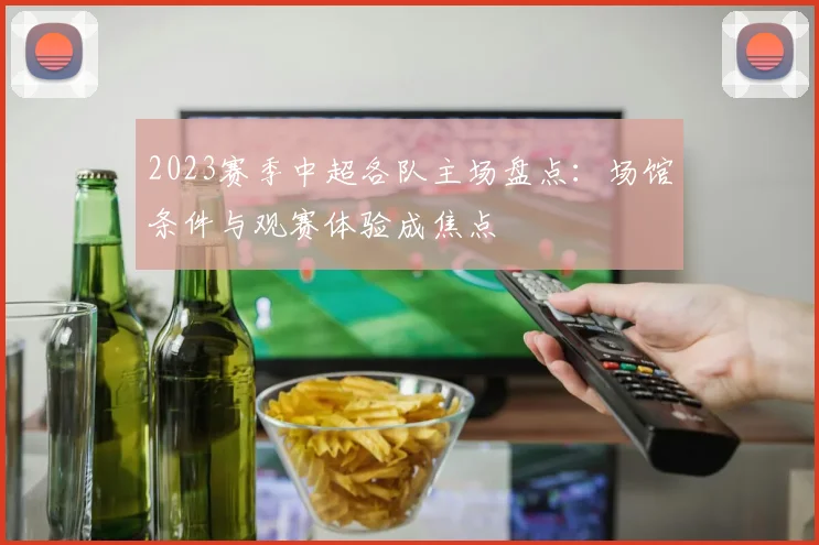 2023赛季中超各队主场盘点：场馆条件与观赛体验成焦点