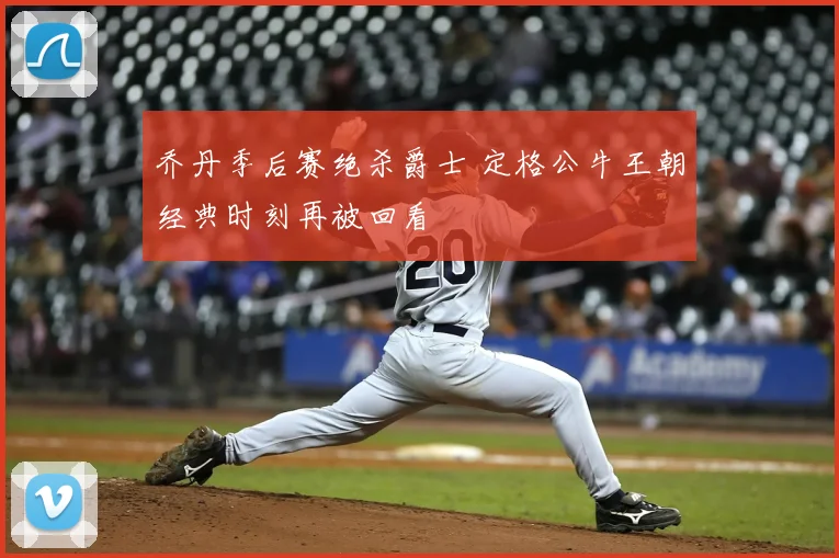 乔丹季后赛绝杀爵士 定格公牛王朝经典时刻再被回看
