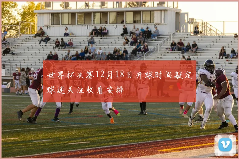 世界杯决赛12月18日开球时间敲定球迷关注收看安排