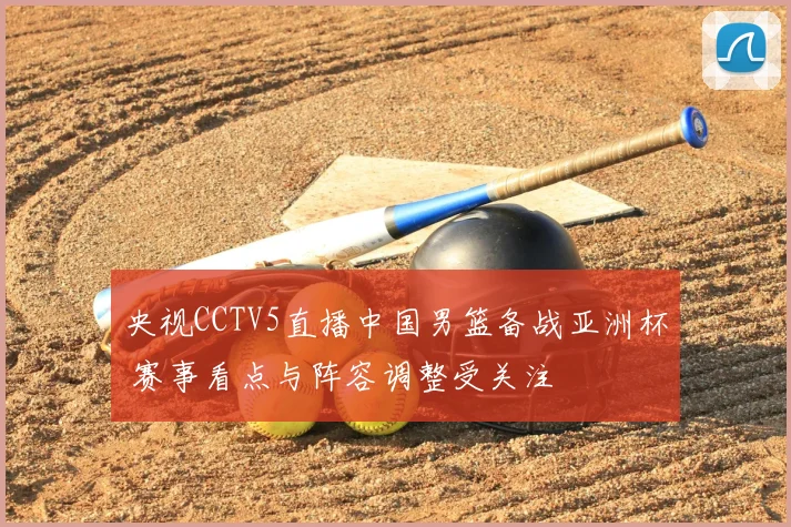 央视CCTV5直播中国男篮备战亚洲杯 赛事看点与阵容调整受关注