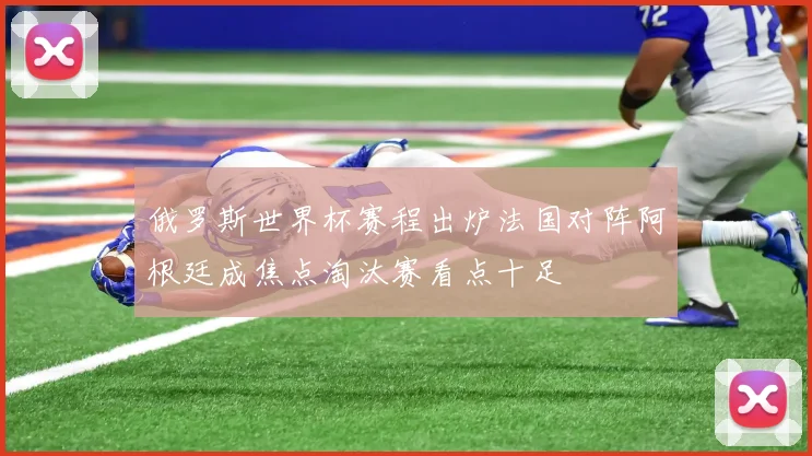 俄罗斯世界杯赛程出炉法国对阵阿根廷成焦点淘汰赛看点十足