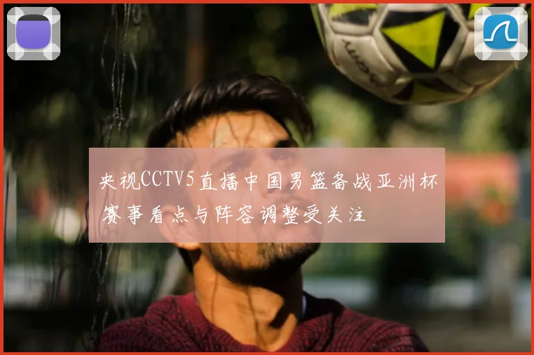 央视CCTV5直播中国男篮备战亚洲杯 赛事看点与阵容调整受关注