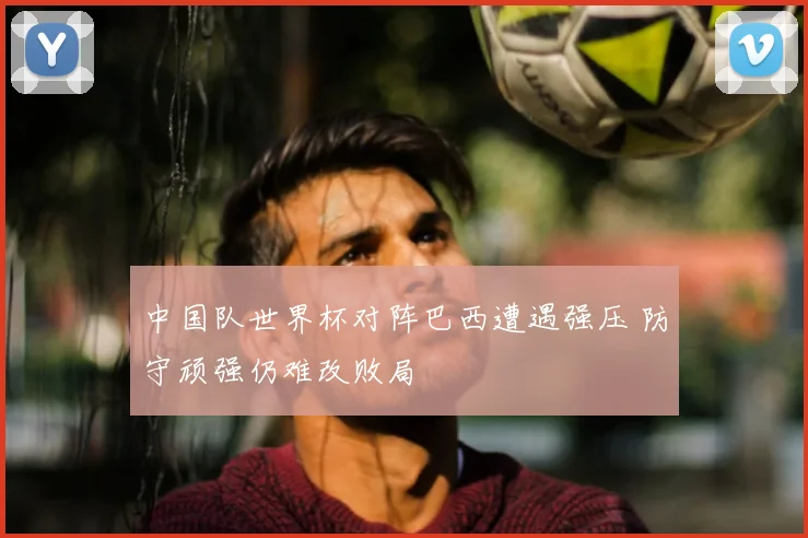 中国队世界杯对阵巴西遭遇强压 防守顽强仍难改败局