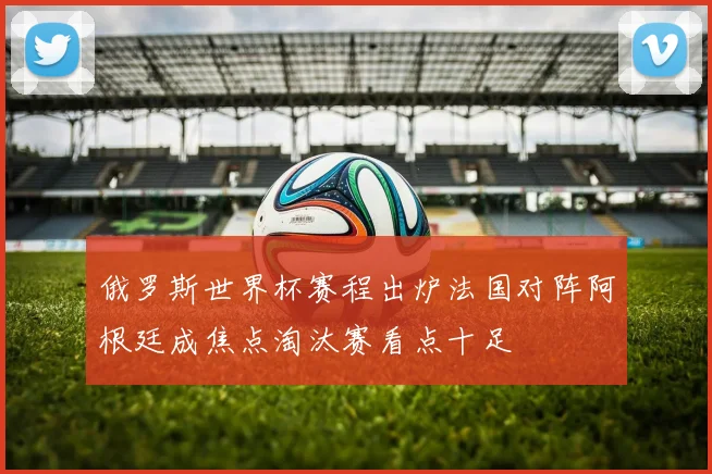 俄罗斯世界杯赛程出炉法国对阵阿根廷成焦点淘汰赛看点十足