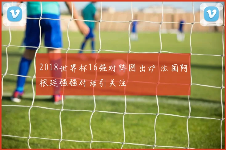 2018世界杯16强对阵图出炉 法国阿根廷强强对话引关注