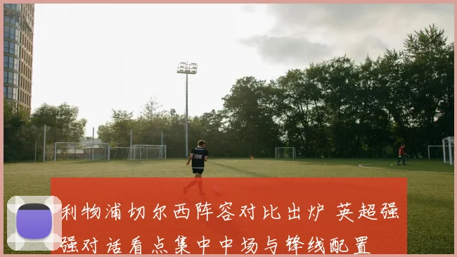 利物浦切尔西阵容对比出炉 英超强强对话看点集中中场与锋线配置